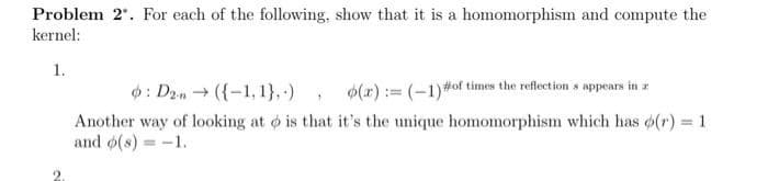 Problem 2". For each of the following, show that it is a homomorphism and compute the
kernel:
1.
: D2n → ({-1,1},.) o(x)= (-1) #of times the reflections appears in z
Another way of looking at is that it's the unique homomorphism which has o(r) = 1
and o(s) = -1.
1