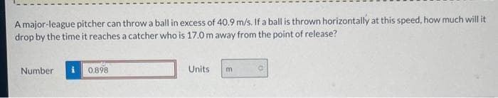 A major-league pitcher can throw a ball in excess of 40.9 m/s. If a ball is thrown horizontally at this speed, how much will it
drop by the time it reaches a catcher who is 17.0 m away from the point of release?
Number
0.898
Units
m