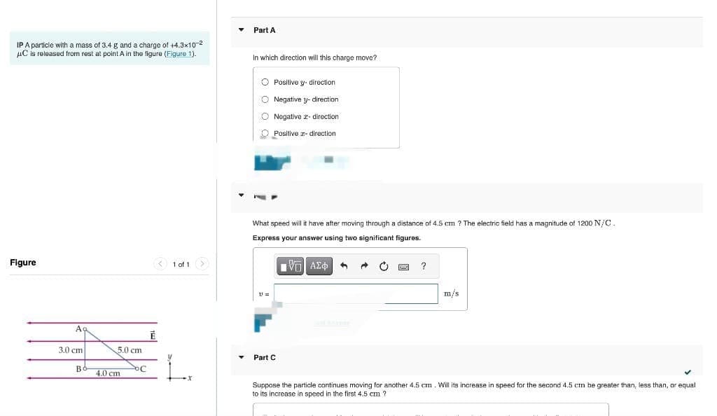 IP A particle with a mass of 3.4 g and a charge of +4.3x10-2
μC is released from rest at point A in the figure (Figure 1).
Figure
Ag
3.0 cm
во
5.0 cm
4.0 cm
OC
Ē
<1 of 1
L
▾ Part A
In which direction will this charge move?
O Positive y direction
Negative y- direction.
O Negative direction
Positive - direction
77
What speed will it have after moving through a distance of 4.5 cm ? The electric field has a magnitude of 1200 N/C.
Express your answer using two significant figures.
Π| ΑΣΦΑ ←
V=
Part C
?
m/s
Suppose the particle continues moving for another 4.5 cm. Will its increase in speed for the second 4.5 cm be greater than, less than,
to its increase in speed in the first 4.5 cm ?
✓
equal