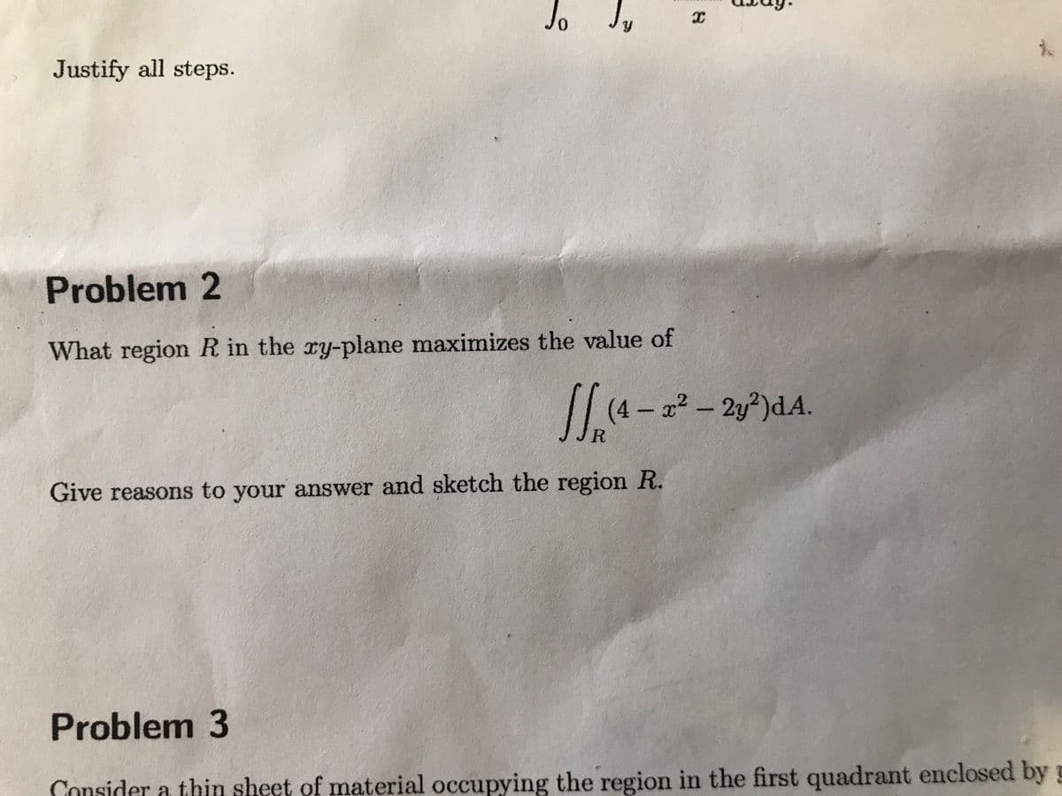 Justify all steps.
Jo
Problem 2
What region R in the xy-plane maximizes the value of
X
√√₁ (4- 20²
(4 – x² – 2y²)dA.
-
JR
Give reasons to your answer and sketch the region R.
Problem 3
Consider a thin sheet of material occupying the region in the first quadrant enclosed by