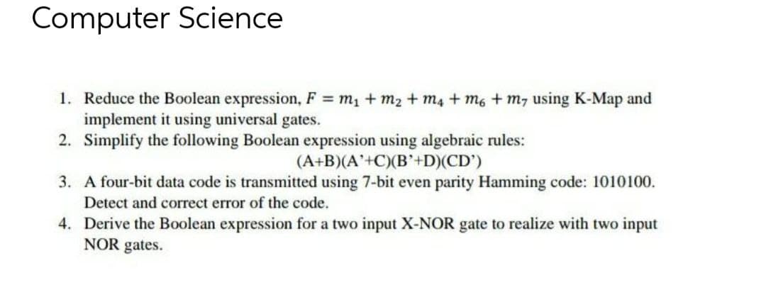 Computer Science
1. Reduce the Boolean expression, F = m1 + m2 + m4 + m6 + m7 using K-Map and
implement it using universal gates.
2. Simplify the following Boolean expression using algebraic rules:
(A+B)(A'+C)(B'+D)(CD')
3. A four-bit data code is transmitted using 7-bit even parity Hamming code: 1010100.
Detect and correct error of the code.
4. Derive the Boolean expression for a two input X-NOR gate to realize with two input
NOR gates.
