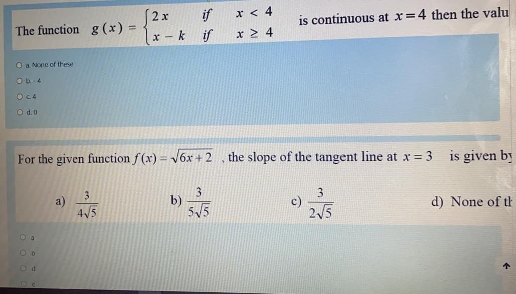 2x
|x - k if
if
x < 4
The function g (x) =
is continuous at x=4 then the valu
x > 4
O a. None of these
O b. - 4
OC4
O d.0
For the given function f (x) = V6x + 2
the slope of the tangent line at x 3
is given by
3.
b)
55
3
3
a)
4/5
d) None of th
25
O a
O b
O d
