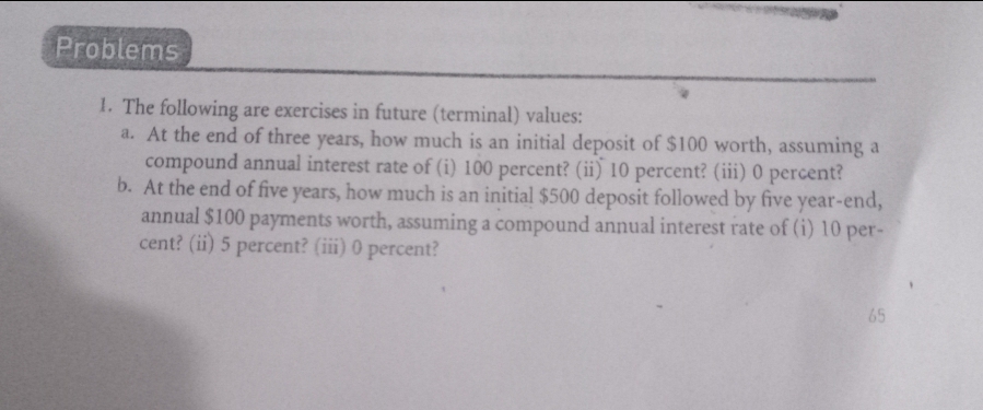 Problems
1. The following are exercises in future (terminal) values:
a. At the end of three years, how much is an initial deposit of $100 worth, assuming a
compound annual interest rate of (i) 100 percent? (ii) 10 percent? (ii) 0 percent?
b. At the end of five years, how much is an initial $500 deposit followed by five year-end,
annual $100 payments worth, assuming a compound annual interest rate of (i) 10 per-
cent? (ii) 5 percent? (iii) 0 percent?
65
