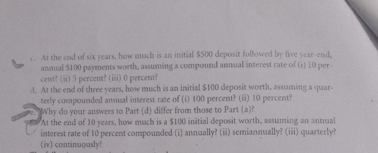 t. At the end of six years, how much is an initial $500 deposit followed by five year-end,
annual S100 payments worth, assuming a compound annual interest rate of (i) 10 per-
cent? (ii) 5 percent? (iii) 0 percent?
d. At the end of three years, how much is an initial $100 deposit worth, assuming a quar-
terly compounded annual interest rate of (i) 100 percent? (ii) 10 percent?
Why do your answers to Part (d) differ from those to Part (a)?
At the end of 10 years, how much is a $100 initial deposit worth, assuming an annual
interest rate of 10 percent compounded (i) annually? (ii) semiannually? (iii) quarterly?
(iv) continuously?
