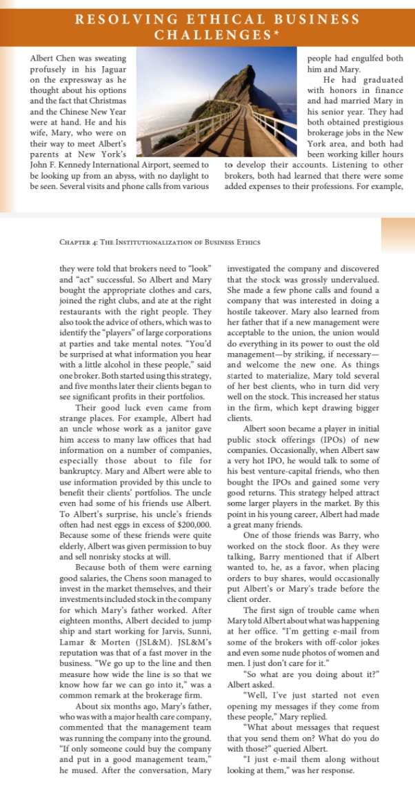 RESOLVI NG ETHIC AL BUSINESS
CHALLENGES*
Albert Chen was sweating
profusely in his Jaguar
on the expressway as he
thought about his options
and the fact that Christmas
people had engulfed both
him and Mary.
He had graduated
with honors in finance
and had married Mary in
his senior year. They had
both obtained prestigious
brokerage jobs in the New
York area, and both had
been working killer hours
John F. Kennedy International Airport, seemed to to develop their accounts. Listening to other
be looking up from an abyss, with no daylight to brokers, both had learned that there were some
be seen. Several visits and phone calls from various added expenses to their professions. For example,
and the Chinese New Year
were at hand. He and his
wife, Mary, who were on
their way to meet Albert's
parents at New York's
CHAPTER 4: THE INSTITUTIONALIZATION OF BUSINESS ETHICS
they were told that brokers need to "look" investigated the company and discovered
and "act" successful. So Albert and Mary that the stock was grossly undervalued.
bought the appropriate clothes and cars, She made a few phone calls and found a
joined the right clubs, and ate at the right company that was interested in doing a
restaurants with the right people. They hostile takeover. Mary also learned from
also took the advice of others, which was to
identify the "players" of large corporations acceptable to the union, the union would
at parties and take mental notes. "You'd do everything in its power to oust the old
be surprised at what information you hear management-by striking, if necessary-
with a little alcohol in these people," said
one broker. Both started using this strategy, started to materialize, Mary told several
and five months later their clients began to of her best clients, who in turn did very
see significant profits in their portfolios.
Their good luck even came from
her father that if a new management were
and welcome the new one. As things
well on the stock. This increased her status
in the firm, which kept drawing bigger
strange places. For example, Albert had clients.
an uncle whose work as a janitor gave
him access to many law offices that had public stock offerings (IPOS) of new
information on a number of companies,
especially those about to file for a very hot IPO, he would talk to some of
bankruptcy. Mary and Albert were able to his best venture-capital friends, who then
use information provided by this uncle to bought the IPO5 and gained some very
benefit their clients' portfolios. The uncle good returns. This strategy helped attract
even had some of his friends use Albert.
Albert soon became a player in initial
companies. Occasionally, when Albert saw
some larger players in the market. By this
To Albert's surprise, his uncle's friends point in his young career, Albert had made
often had nest eggs in excess of $200,000.
Because some of these friends were quite
elderly, Albert was given permission to buy worked on the stock floor. As they were
and sell nonrisky stocks at will.
Because both of them were earning wanted to, he, as a favor, when placing
good salaries, the Chens soon managed to orders to buy shares, would occasionally
invest in the market themselves, and their put Albert's or Mary's trade before the
investments included stock in thecompany
for which Mary's father worked. After
eighteen months, Albert decided to jump Mary told Albertabout what was happening
ship and start working for Jarvis, Sunni,
Lamar & Morten (JSL&M). JSL&M's some of the brokers with off-color jokes
reputation was that of a fast mover in the
business. "We go up to the line and then men. I just don't care for it."
measure how wide the line is so that we
know how far we can go into it," was a Albert asked.
common remark at the brokerage firm.
About six months ago, Mary's father, opening my messages if they come from
who was with a major health care company,
commented that the management team
was running the company into the ground.
"If only someone could buy the company
and put in a good management team,"
he mused. After the conversation, Mary
a great many friends.
One of those friends was Barry, who
talking, Barry mentioned that if Albert
client order.
The first sign of trouble came when
at her office. "I'm getting e-mail from
and even some nude photos of women and
"So what are you doing about it?"
"Well, I've just started not even
these people," Mary replied.
"What about messages that request
that you send them on? What do you do
with those?" queried Albert.
"I just e-mail them along without
looking at them," was her response.
