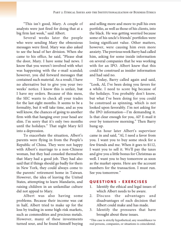 PART 2: ETHICAL ISSUES AND THE INSTITUTIONALIZATION OF BUSINESS ETHICS
"This isn't good, Mary. A couple of and selling more and more to pull his own
analysts were just fired for doing that at a
big firm last week," said Albert.
Several weeks later the people some of his uncle's friends' portfolios were
who were sending Mary the obnoxious losing significant value. Other matters,
messages were fired. Mary was also asked however, were causing him even more
to see the head of her division. When she
portfolio, as well as those of his clients, into
the black. He was getting worried because
anxiety. The previous week Barry had called
him, asking for some inside information
came to his office, he said, "Please shut
the door, Mary. I have some bad news. I on several companies that he was working
know that you weren't involved with what with for an IPO. Albert knew that this
was happening with the e-mail scandal; could be construed as insider information
however, you did forward messages that and had said no.
contained such material. As a result, I have
no alternative but to give you your two
weeks' notice. I know this is unfair, but a while. I need to score big because of
I have my orders. Because of this mess, the holidays. You probably don't know,
the SEC wants to check all your trades
for the last eight months. It seems to be a
formality, but it will take time, and as you looked upon favorably. I'm not asking for
well know, the chances of going to another
firm with that hanging over your head are Is that clear enough for you, Al? E-mail it
slim. I'm sorry that it's only two months
until the holidays." That night Mary fell hung up.
into a depression.
To exacerbate the situation, Albert's
parents were flying in from the People's you. I want you to buy some stock for a
Republic of China. They were not happy few friends and me. When it goes to $112,
with Albert's marriage to a non-Chinese I want you to sell it. We'll pay the taxes
woman, but they had consoled themselves and give you a little bonus for Christmas as
that Mary had a good job. They had also well. I want you to buy tomorrow as soon
said that if things should go badly for them
in New York, they could always come to
the parents' retirement home in Taiwan. See you tomorrow."
However, the idea of leaving the United
States, attempting to learn Mandarin, and QUESTIOONS · EXERCISES
raising children in an unfamiliar culture 1. Identify the ethical and legal issues of
did not appeal to Mary.
Albert was also having some
problems. Because their income was cut
in half, Albert tried to make up for the
loss by trading in some high-risk markets,
such as commodities and precious metals.
However, many of these investments
turned sour, and he found himself buying
Today, Barry called again and said,
"Look, Al, I've been doing you favors for
but what I've been doing for you could
be construed as spinning, which is not
the IPO information–I'm demanding it.
over by tomorrow morning." Then Barry
An hour later Albert's supervisor
came in and said, "“Al, I need a favor from
as the market opens. Here are the account
numbers for the transaction. I must run.
which Albert needs to be aware.
2. Discuss the advantages and
disadvantages of each decision that
Albert could make and has made.
3. Identify the pressures that have
brought about these issues.
"This case is strictly hypothetical; any resemblance to
real persons, companies, or situations is coincidental.
