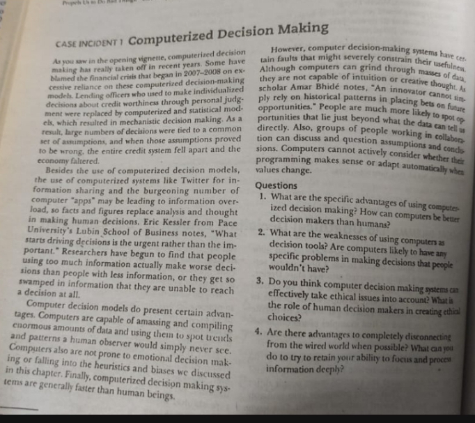 However, computer decision-making systems have cer-
tain faults that might severely constrain their usefulnew.
Although computers can grind through masses of data,
they are not capable of intuition or creative thought. As
scholar Amar Bhidé notes, "An innovator cannot sim-
ply rely on historical patterns in placing bets on future
opportunities." People are much more likely to spot op
portunities that lie just beyond what the data can tell us
CASE INCIDENT I Computerized Decision Making
As you saw in the opening vignette, computerized decision
making has really taken ofT in recent years. Some have
blamed the financial crisis that began in 2007-2008 on ex-
cessive reliance on these computerized decision-making
model. Lending officers who used to make individualized
decisions about credit worthiness through personal judg-
ment were replaced by computerized and statistical mod-
els, which resulted in mechanistic decision making. As a
result, large numbers of decisions were tied to a common
set of assumptions, and when those assumptions proved
to be wrong, the entire credit system fell apart and the
economy faltered.
Besides the use of computerized decision models,
the use of computerized systems like Twitter for in-
formation sharing and the burgeoning number of
computer "apps" may be leading to information over-
load, so facts and figures replace analysis and thought
in making human decisions. Eric Kessler from Pace
University's Lubin School of Business notes, "What
starts driving decisions is the urgent rather than the im-
portant." Researchers have begun to find that people
using too much information actually make worse deci-
sions than people with less information, or they get so
swamped in information that they are unable to reach
a decision at all.
directly. Also, groups of people working in collaben
tion can discuss and question assumptions and concls
sions. Computers cannot actively consider whether theie
programming makes sense or adapt automatically when
values change.
Questions
1. What are the specific advantages of using computes
ized decision making? How can computers be better
decision makers than humans?
2. What are the weaknesses of using computes as
decision tools? Are computers likely to have
specific problems in making decisions that people
wouldn't have?
any
3. Do you think computer decision making systems can
effectively take ethical issues into account? What is
the role of human decision makers in creating ethical
choices?
Computer decision models do present certain advan-
tages. Computers are capable of amassing and compiling
cnormous amounts of data and using them to spot trends
and patterns a human observer would simply never sce.
Computers also are not prone to emotional decision mak-
ing or falling into the heuristics and biases we discussed
in this chapter. Finally, computerized decision making sys-
tems are generally faster than human beings.
4. Are there advantages to conmpletely disconnecting
from the wired world when possible? What can you
do to try to retain your ability to focus and proces
information deeply?
