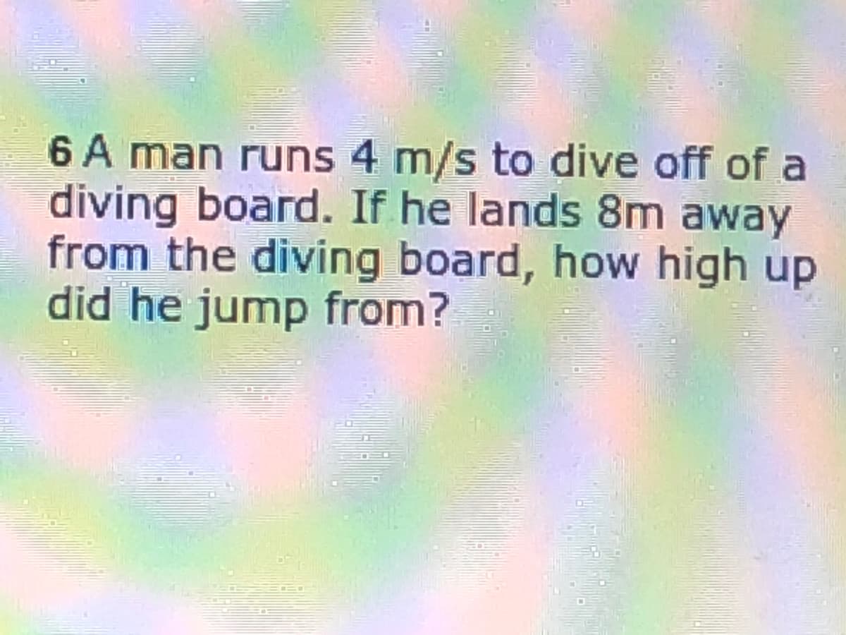 6 A man runs 4 m/s to dive off of a
diving board. If he lands 8m away
from the diving board, how high up
did he jump from?
