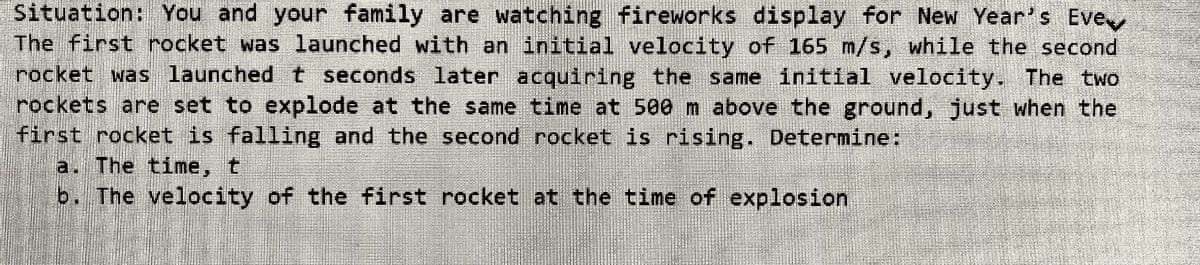 Situation: You and your family are watching fireworks display for New Year's Eve
The first rocket was launched with an initial velocity of 165 m/s, while the second
rocket was launched t seconds 1ater acquiring the same initial velocity, The two
rockets are set to explode at the same time at 500 m above the ground, just when the
first rocket is falling and the second rocket is rising. Determine:
a. The time, t
b. The velocity of the first rocket at the time of explosion
