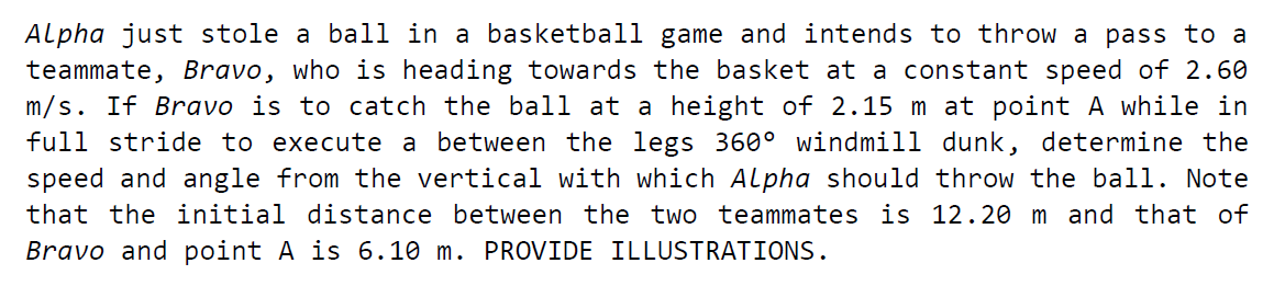 Alpha just stole a ball in a basketball game and intends to throw a pass to a
teammate, Bravo, who is heading towards the basket at a constant speed of 2.60
m/s. If Bravo is to catch the ball at a height of 2.15 m at point A while in
full stride to execute a between the legs 360° windmill dunk, determine the
speed and angle from the vertical with which Alpha should throw the ball. Note
that the initial distance between the two teammates is 12.20 m and that of
Bravo and point A is 6.10 m. PROVIDE ILLUSTRATIONS.
