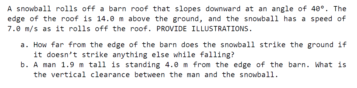 A snowball rolls off a barn roof that slopes downward at an angle of 40°. The
edge of the roof is 14.0 m above the ground, and the snowball has a speed of
7.0 m/s as it rolls off the roof. PROVIDE ILLUSTRATIONS.
a. How far from the edge of the barn does the snowbal1 strike the ground if
it doesn't strike anything else while falling?
b. A man 1.9 m tall is standing 4.0 m from the edge of the barn. What is
the vertical clearance between the man and the snowball.
