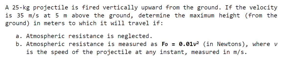 A 25-kg projectile is fired vertically upward from the ground. If the velocity
is 35 m/s at 5 m above the ground, determine the maximum height (from the
ground) in meters to which it will travel if:
a. Atmospheric resistance is neglected.
b. Atmospheric resistance is measured as FD = 0.01v? (in Newtons), where v
is the speed of the projectile at any instant, measured in m/s.
