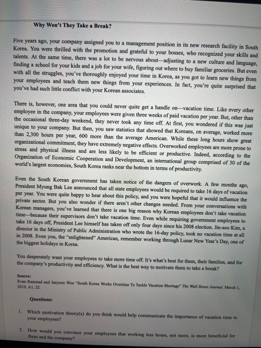 Why Won't They Take a Break?
Five years ago, your company assigned you to a management position in its new research facility in South
Korea. You were thrilled with the promotion and grateful to your bosses, who recognized your skills and
talents. At the same time, there was a lot to be nervous about-adjusting to a new culture and language,
finding a school for your kids and a job for your wife, figuring out where to buy familiar groceries. But even
with all the struggles, you've thoroughly enjoyed your time in Korea, as you got to learn new things from
your employees and teach them new things from your experiences. In fact, you're quite surprised that
you've had such little conflict with your Korean associates.
There is, however, one area that you could never quite get a handle on-vacation time. Like every other
employee in the company, your employees were given three weeks of paid vacation per year. But, other than
the occasional three-day weekend, they never took any time off. At first, you wondered if this was just
unique to your company. But then, you saw statistics that showed that Koreans, on average, worked more
than 2,300 hours per year, 600 more than the average American. While these long hours show great
organizational commitment, they have extremely negative effects. Overworked employees are more prone to
stress and physical illness and are less likely to be efficient or productive. Indeed, according to the
Organization of Economic Cooperation and Development, an international group comprised of 30 of the
world's largest economies, South Korea ranks near the bottom in terms of productivity.
Even the South Korean government has taken notice of the dangers of overwork. A few months ago,
President Myung Bak Lee announced that all state employees would be required to take 16 days of vacation
per year. You were quite happy to hear about this policy, and you were hopeful that it would influence the
private sector. But you also wonder if there aren't other changes needed. From your conversations with
Korean managers, you've learned that there is one big reason why Korean employees don't take vacation
time-because their supervisors don't take vacation time. Even while requiring government employees to
take 16 days off, President Lee himself has taken off only four days since his 2008 election. Jin-soo Kim, a
director in the Ministry of Public Administration who wrote the 16-day policy, took no vacation time at all
in 2008. Even you, the "enlightened" American, remember working through Lunar New Year's Day, one of
the biggest holidays in Korea.
You desperately want your employees to take more time off. It's what's best for them, their families, and for
the company's productivity and efficiency, What is the best way to motivate them to take a break?
Source:
Evan Ramstad and Jaeycon Woo "South Korea Works Overtime To Tackle Vacation Shortage" The Wall Street Journal. March 1,
2010. A1, 22.
Questions:
1.
Which motivation theory(s) do you think would help communicate the importance of vacation time to
your employees?
2. How would you convince your employees that working less hours, not more, is more beneficial for
them and the company?
