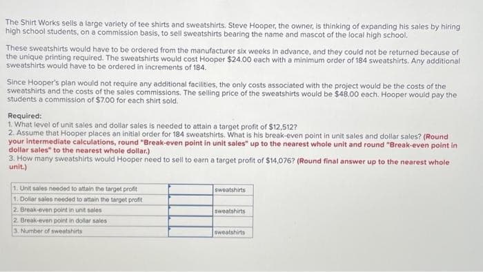 The Shirt Works sells a large variety of tee shirts and sweatshirts. Steve Hooper, the owner, is thinking of expanding his sales by hiring
high school students, on a commission basis, to sell sweatshirts bearing the name and mascot of the local high school.
These sweatshirts would have to be ordered from the manufacturer six weeks in advance, and they could not be returned because of
the unique printing required. The sweatshirts would cost Hooper $24.00 each with a minimum order of 184 sweatshirts. Any additional
sweatshirts would have to be ordered in increments of 184.
Since Hooper's plan would not require any additional facilities, the only costs associated with the project would be the costs of the
sweatshirts and the costs of the sales commissions. The selling price of the sweatshirts would be $48.00 each. Hooper would pay the
students a commission of $7.00 for each shirt sold.
Required:
1. What level of unit sales and dollar sales is needed to attain a target profit of $12,512?
2. Assume that Hooper places an initial order for 184 sweatshirts. What is his break-even point in unit sales and dollar sales? (Round
your intermediate calculations, round "Break-even point in unit sales" up to the nearest whole unit and round "Break-even point in
dollar sales" to the nearest whole dollar.)
3. How many sweatshirts would Hooper need to sell to earn a target profit of $14,076? (Round final answer up to the nearest whole
unit.)
1. Unit sales needed to attain the target profit
1. Dollar sales needed to attain the target profit
2. Break-even point in unit sales
2. Break-even point in dollar sales
3. Number of sweatshirts
sweatshirts
sweatshirts
sweatshirts