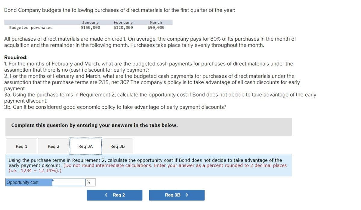 Bond Company budgets the following purchases of direct materials for the first quarter of the year:
February
$120,000
March
$90,000
Budgeted purchases
All purchases of direct materials are made on credit. On average, the company pays for 80% of its purchases in the month of
acquisition and the remainder in the following month. Purchases take place fairly evenly throughout the month.
January
$150,000
Required:
1. For the months of February and March, what are the budgeted cash payments for purchases of direct materials under the
assumption that there is no (cash) discount for early payment?
2. For the months of February and March, what are the budgeted cash payments for purchases of direct materials under the
assumption that the purchase terms are 2/15, net 30? The company's policy is to take advantage of all cash discounts for early
payment.
3a. Using the purchase terms in Requirement 2, calculate the opportunity cost if Bond does not decide to take advantage of the early
payment discount.
3b. Can it be considered good economic policy to take advantage of early payment discounts?
Complete this question by entering your answers in the tabs below.
Req 1
Req 2
Req 3A
Req 3B
Using the purchase terms in Requirement 2, calculate the opportunity cost if Bond does not decide to take advantage of the
early payment discount. (Do not round intermediate calculations. Enter your answer as a percent rounded to 2 decimal places
(i.e. .1234 12.34%).)
Opportunity cost
%
< Req 2
Req 3B