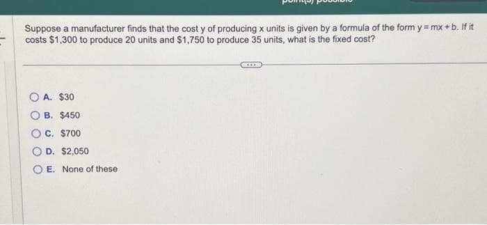 Suppose a manufacturer finds that the cost y of producing x units is given by a formula of the form y=mx+b. If it
costs $1,300 to produce 20 units and $1,750 to produce 35 units, what is the fixed cost?
A. $30
B. $450
OC. $700
D. $2,050
OE. None of these