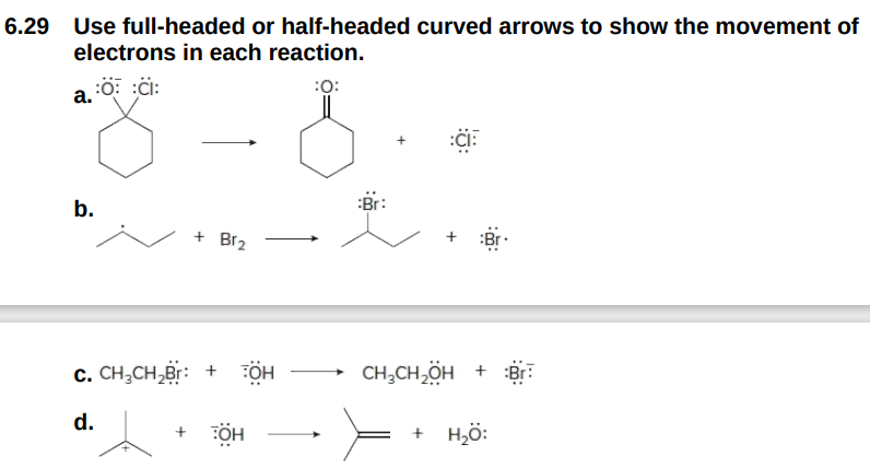 6.29 Use full-headed or half-headed curved arrows to show the movement of
electrons in each reaction.
a. :O :CI:
:0:
b.
+ Br₂
C. CH₂CH₂Br: + TOH
d.
ÖH
:Br:
:CIF
Br
CH₂CH₂OH + Br
+ H,Ộ: