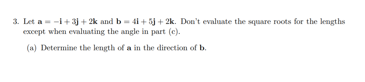 Let a = -i+ 3j + 2k and b = 4i + 5j + 2k. Don't evaluate the square roots for the lengths
except when evaluating the angle in part (c).
(a) Determine the length of a in the direction of b.
