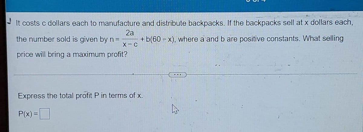 It costs c dollars each to manufacture and distribute backpacks. If the backpacks sell at x dollars each,
2a
the number sold is given by n = + b(60-x), where a and b are positive constants. What selling
X-C
price will bring a maximum profit?
Express the total profit P in terms of x.
P(x) =
he