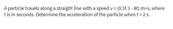 A particle travels along a straight line with a speed v = (0.5t 3 - 8t) m>s, where
tis in seconds. Determine the acceleration of the particle when t= 2 s.
