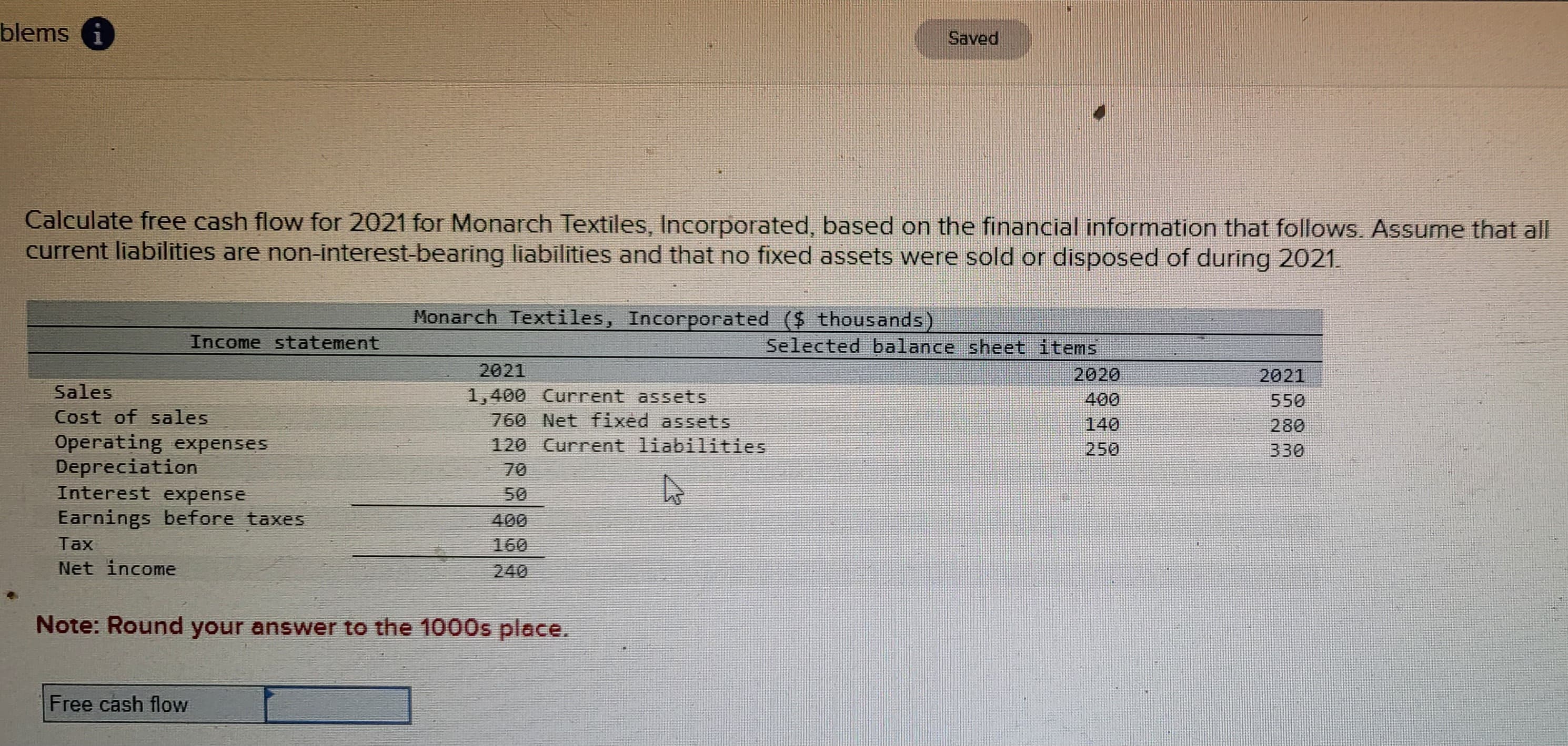 blems i
Calculate free cash flow for 2021 for Monarch Textiles, Incorporated, based on the financial information that follows. Assume that all
current liabilities are non-interest-bearing liabilities and that no fixed assets were sold or disposed of during 2021.
Sales
Cost of sales
Income statement
Operating expenses
Depreciation
Interest expense
Earnings before taxes
Tax
Net income
Free cash flow
Monarch Textiles, Incorporated ($ thousands)
2021
1,400 Current assets
760 Net fixed assets
120 Current liabilities
400
160
Note: Round your answer to the 1000s place.
Saved
Selected balance sheet items
2020
400
250
2021
550
280
330