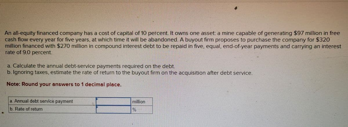 An all-equity financed company has a cost of capital of 10 percent. It owns one asset: a mine capable of generating $97 million in free
cash flow every year for five years, at which time it will be abandoned. A buyout firm proposes to purchase the company for $320
million financed with $270 million in compound interest debt to be repaid in five, equal, end-of-year payments and carrying an interest
rate of 9.0 percent.
a. Calculate the annual debt-service payments required on the debt.
b. Ignoring taxes, estimate the rate of return to the buyout firm on the acquisition after debt service.
Note: Round your answers to 1 decimal place.
a. Annual debt service payment
b. Rate of return
million