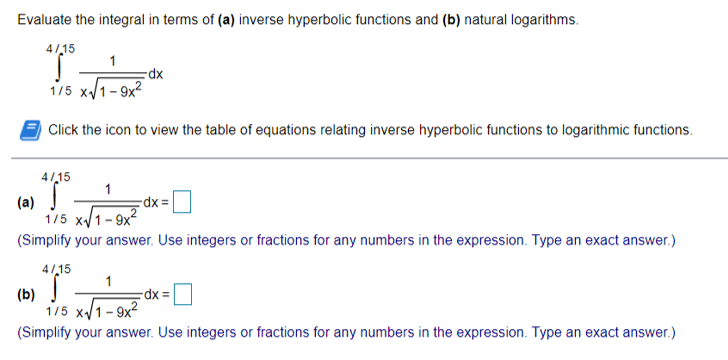 Evaluate the integral in terms of (a) inverse hyperbolic functions and (b) natural logarithms.
4/15
1
1/5 x/1- 9x?
Click the icon to view the table of equations relating inverse hyperbolic functions to logarithmic functions.
4/15
(a)
1/5 x/1- 9x2
(Simplify your answer. Use integers or fractions for any numbers in the expression. Type an exact answer.)
rdx =
4/,15
1
(b)
1/5 x/1- 9x?
(Simplify your answer. Use integers or fractions for any numbers in the expression. Type an exact answer.)
