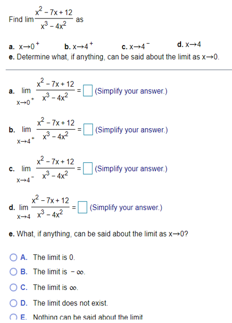 x2 - 7x+ 12
Find lim
as
х3 - 4x2
d. x→4
a. x→0*
e. Determine what, if anything, can be said about the limit as x→0.
b. x→4*
c. X-4
x2 - 7x + 12
a. lim
|(Simplify your answer.)
х3 - 4x2
x2 - 7x + 12
b. lim
(Simplify your answer.)
x³ – 4x²
X→4*
x2 - 7x + 12
c. lim
|(Simplify your answer.)
x3 - 4x2
X→4
x2 - 7x+ 12
d. lim
(Simplify your answer.)
x3 - 4x2
X4
e. What, if anything, can be said about the limit as x→0?
O A. The limit is 0.
O B. The limit is - o0.
OC. The limit is o.
O D. The limit does not exist.
O E. Nothina can be said about the limit
