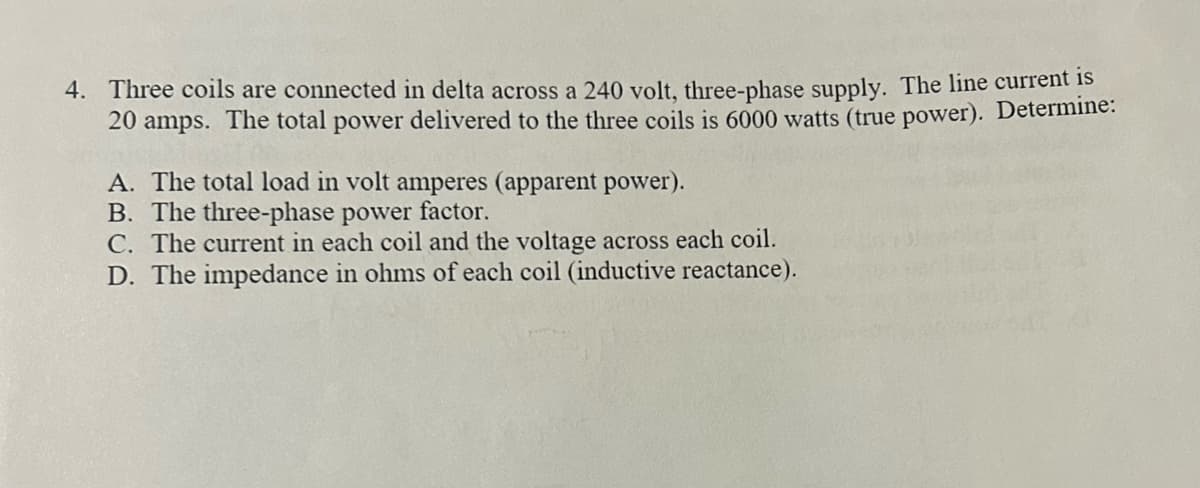 4. Three coils are connected in delta across a 240 volt, three-phase supply. The line current is
20 amps. The total power delivered to the three coils is 6000 watts (true power). Determine:
A. The total load in volt amperes (apparent power).
B. The three-phase power factor.
C. The current in each coil and the voltage across each coil.
D. The impedance in ohms of each coil (inductive reactance).