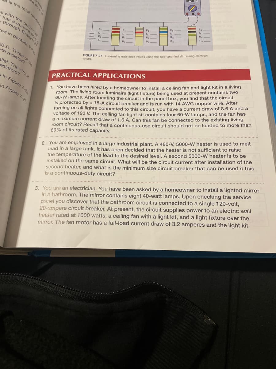 is the total resistan
es with the output of
has a current
through Branch 3
ed in parallel. What
20 2. Three of the
th resistor?
allel. The circuit
esistors?
nt flow SA
in Figure 7-28
in Figure 7-27.
E
R.
E
P₁
HIM
2222
Ez
!!!!
P₁
III
Un
E₁
la
RA
P4
FIGURE 7-27 Determine resistance values using the color and find all missing electrical
values.
PRACTICAL APPLICATIONS
1. You have been hired by a homeowner to install a ceiling fan and light kit in a living
room. The living room luminaire (light fixture) being used at present contains two
60-W lamps. After locating the circuit in the panel box, you find that the circuit
is protected by a 15-A circuit breaker and is run with 14 AWG copper wire. After
turning on all lights connected to this circuit, you have a current draw of 8.6 A and a
voltage of 120 V. The ceiling fan light kit contains four 60-W lamps, and the fan has
a maximum current draw of 1.6 A. Can this fan be connected to the existing living
room circuit? Recall that a continuous-use circuit should not be loaded to more than
80% of its rated capacity.
2. You are employed in a large industrial plant. A 480-V, 5000-W heater is used to melt
lead in a large tank. It has been decided that the heater is not sufficient to raise
the temperature of the lead to the desired level. A second 5000-W heater is to be
installed on the same circuit. What will be the circuit current after installation of the
second heater, and what is the minimum size circuit breaker that can be used if this
is a continuous-duty circuit?
3. You are an electrician. You have been asked by a homeowner to install a lighted mirror
in a bathroom. The mirror contains eight 40-watt lamps. Upon checking the service
panel you discover that the bathroom circuit is connected to a single 120-volt,
20-ampere circuit breaker. At present, the circuit supplies power to an electric wall
heater rated at 1000 watts, a ceiling fan with a light kit, and a light fixture over the
mirror. The fan motor has a full-load current draw of 3.2 amperes and the light kit