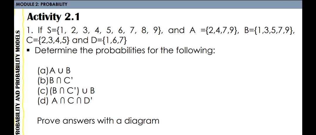 MODULE 2: PROBABILITY
Activity 2.1
1. If S={1, 2, 3, 4, 5, 6, 7, 8, 9}, and A ={2,4,7,9}, B={1,3,5,7,9},
C={2,3,4,5} and D={1,6,7}
· Determine the probabilities for the following:
(a)A UB
(b)B N C'
(c) (B N C') U B
(d) ANCND'
Prove answers with a diagram
PROBABILITY AND PROBABILITY MODELS
