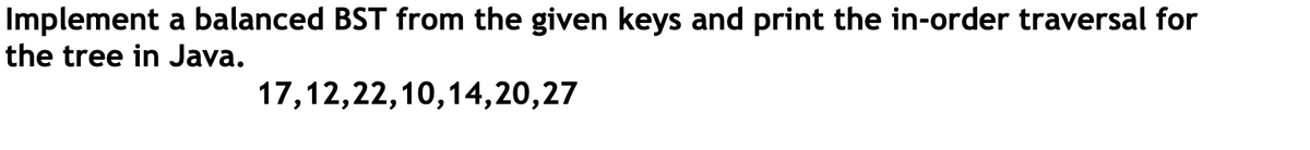 Implement a balanced BST from the given keys and print the in-order traversal for
the tree in Java.
17,12,22,10,14,20,27
