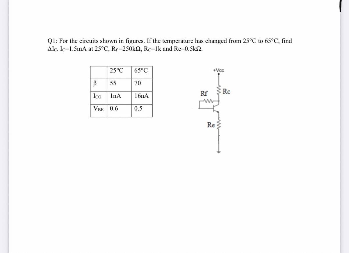 Q1: For the circuits shown in figures. If the temperature has changed from 25°C to 65°C, find
Alc. Ic=1.5mA at 25°C, Rf=250k2, Rc=lk and Re-0.5k2.
25°C
65°C
+Vcc
55
70
Rf
Rc
Ico
InA
16nA
VBE 0.6
0.5
Re
