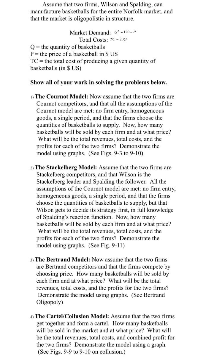 Assume that two firms, Wilson and Spalding, can
manufacture basketballs for the entire Norfolk market, and
that the market is oligopolistic in structure.
Market Demand: Q-120-P
Total Costs: TC-200
Q the quantity of basketballs
P the price of a basketball in $ US
TC the total cost of producing a given quantity of
basketballs (in $ US)
Show all of your work in solving the problems below.
1) The Cournot Model: Now assume that the two firms are
Cournot competitors, and that all the assumptions of the
Cournot model are met: no firm entry, homogeneous
goods, a single period, and that the firms choose the
quantities of basketballs to supply. Now, how many
basketballs will be sold by each firm and at what price?
What will be the total revenues, total costs, and the
profits for each of the two firms? Demonstrate the
model using graphs. (See Figs. 9-3 to 9-10)
2) The Stackelberg Model: Assume that the two firms are
Stackelberg competitors, and that Wilson is the
Stackelberg leader and Spalding the follower. All the
assumptions of the Cournot model are met: no firm entry,
homogeneous goods, a single period, and that the firms
choose the quantities of basketballs to supply, but that
Wilson gets to decide its strategy first, in full knowledge
of Spalding's reaction function. Now, how many
basketballs will be sold by each firm and at what price?
What will be the total revenues, total costs, and the
profits for each of the two firms? Demonstrate the
model using graphs. (See Fig. 9-11)
3) The Bertrand Model: Now assume that the two firms
are Bertrand competitors and that the firms compete by
choosing price. How many basketballs will be sold by
each firm and at what price? What will be the total
revenues, total costs, and the profits for the two firms?
Demonstrate the model using graphs. (See Bertrand
Oligopoly)
4) The Cartel/Collusion Model: Assume that the two firms
get together and form a cartel. How many basketballs
will be sold in the market and at what price? What will
be the total revenues, total costs, and combined profit for
the two firms? Demonstrate the model using a graph.
(See Figs. 9-9 to 9-10 on collusion.)