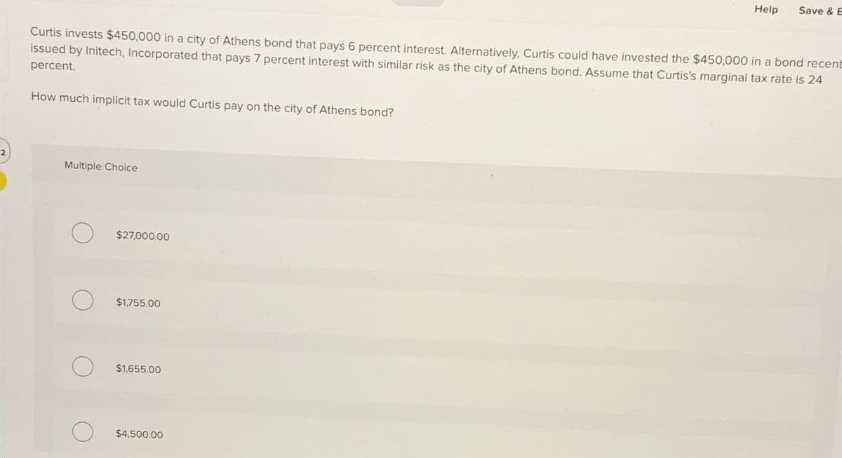 Curtis invests $450,000 in a city of Athens bond that pays 6 percent interest. Alternatively, Curtis could have invested the $450,000 in a bond recent
issued by Initech, Incorporated that pays 7 percent interest with similar risk as the city of Athens bond. Assume that Curtis's marginal tax rate is 24
percent.
How much implicit tax would Curtis pay on the city of Athens bond?
Multiple Choice
O
$27,000.00
$1,755.00
$1,655.00
Help Save & E
$4,500.00