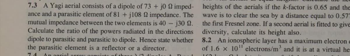 7.3 A Yagi aerial consists of a dipole of 73 + j0 22 imped-
ance and a parasitic element of 81 +j108 22 impedance. The
mutual impedance between the two elements is 40
-j30 n.
Calculate the ratio of the powers radiated in the directions
dipole to parasitic and parasitic to dipole. Hence state whether
the parasitic element is a reflector or a director.
74 An aerial orrau concioto f three)
heights of the aerials if the k-factor is 0.65 and the
wave is to clear the sea by a distance equal to 0.57
the first Fresnel zone. If a second aerial is fitted to give
diversity, calculate its height also.
8.2 An ionospheric layer has a maximum electron =
of 1.6 x 10¹¹ electrons/m³ and it is at a virtual he