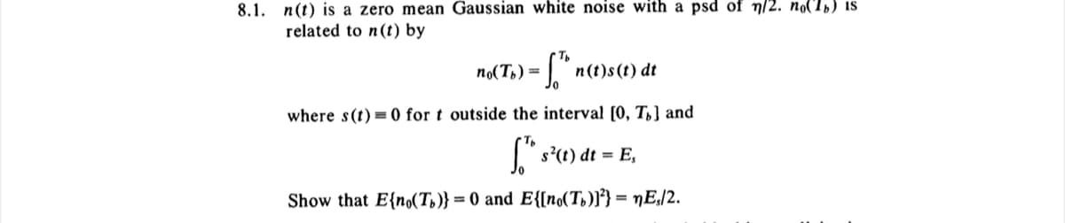 8.1. n(t) is a zero mean Gaussian white noise with a psd of n/2. no(1) is
related to n(t) by
no(Tb) =
[Th n(t)s(t) dt
where s(t)=0 for t outside the interval [0, To] and
f¹h s²(t) dt = E,
Show that E{no(Tb)} =0 and E{[no(Tb)]²} = nEs/2.