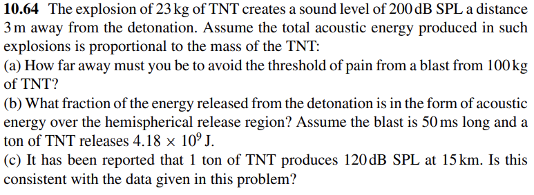 10.64 The explosion of 23 kg of TNT creates a sound level of 200 dB SPL a distance
3m away from the detonation. Assume the total acoustic energy produced in such
explosions is proportional to the mass of the TNT:
(a) How far away must you be to avoid the threshold of pain from a blast from 100kg
of TNT?
(b) What fraction of the energy released from the detonation is in the form of acoustic
energy over the hemispherical release region? Assume the blast is 50 ms long and a
ton of TNT releases 4.18 × 10º J.
(c) It has been reported that 1 ton of TNT produces 120 dB SPL at 15km. Is this
consistent with the data given in this problem?
