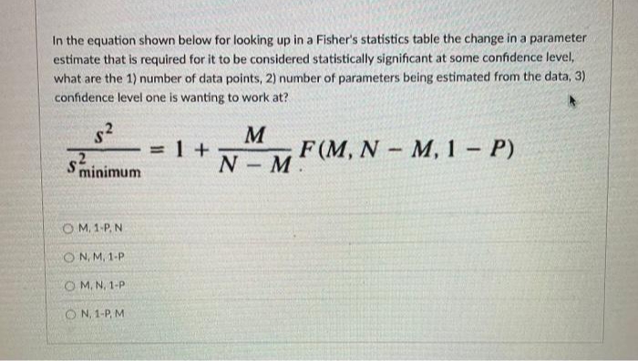 In the equation shown below for looking up in a Fisher's statistics table the change in a parameter
estimate that is required for it to be considered statistically significant at some confidence level,
what are the 1) number of data points, 2) number of parameters being estimated from the data, 3)
confidence level one is wanting to work at?
1 +
M
F(M, N M,1- P)
Sminimum
N- M
O M, 1-P, N
ON, M, 1-P
O M. N, 1-P
O N, 1-P, M
