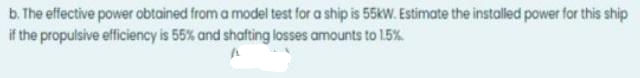 b. The effective power obtained from a model test for a ship is 55kW. Estimate the installed power for this ship
if the propulsive efficiency is 55% and shafting losses amounts to 15%
