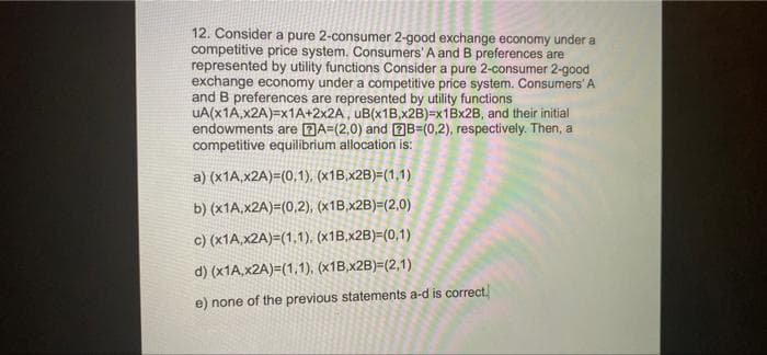 12. Consider a pure 2-consumer 2-good exchange economy under a
competitive price system. Consumers' A and B preferences are
represented by utility functions Consider a pure 2-consumer 2-good
exchange economy under a competitive price system. Consumers' A
and B preferences are represented by utility functions
UA(x1A,x2A)=x1A+2x2A, uB(x1B,x2B)=x1Bx2B, and their initial
endowments are DA=(2,0) and 2B=(0,2), respectively. Then, a
competitive equilibrium allocation is:
a) (x1A,x2A)=(0,1), (x1B,x2B)=(1,1)
b) (x1A.x2A)=(0,2), (x1B,x2B)=(2,0)
c) (x1A,x2A)=(1,1), (x1B,x2B)=(0,1)
d) (x1A,x2A)=(1,1), (x1B,x2B)=(2,1)
e) none of the previous statements a-d is correct.
