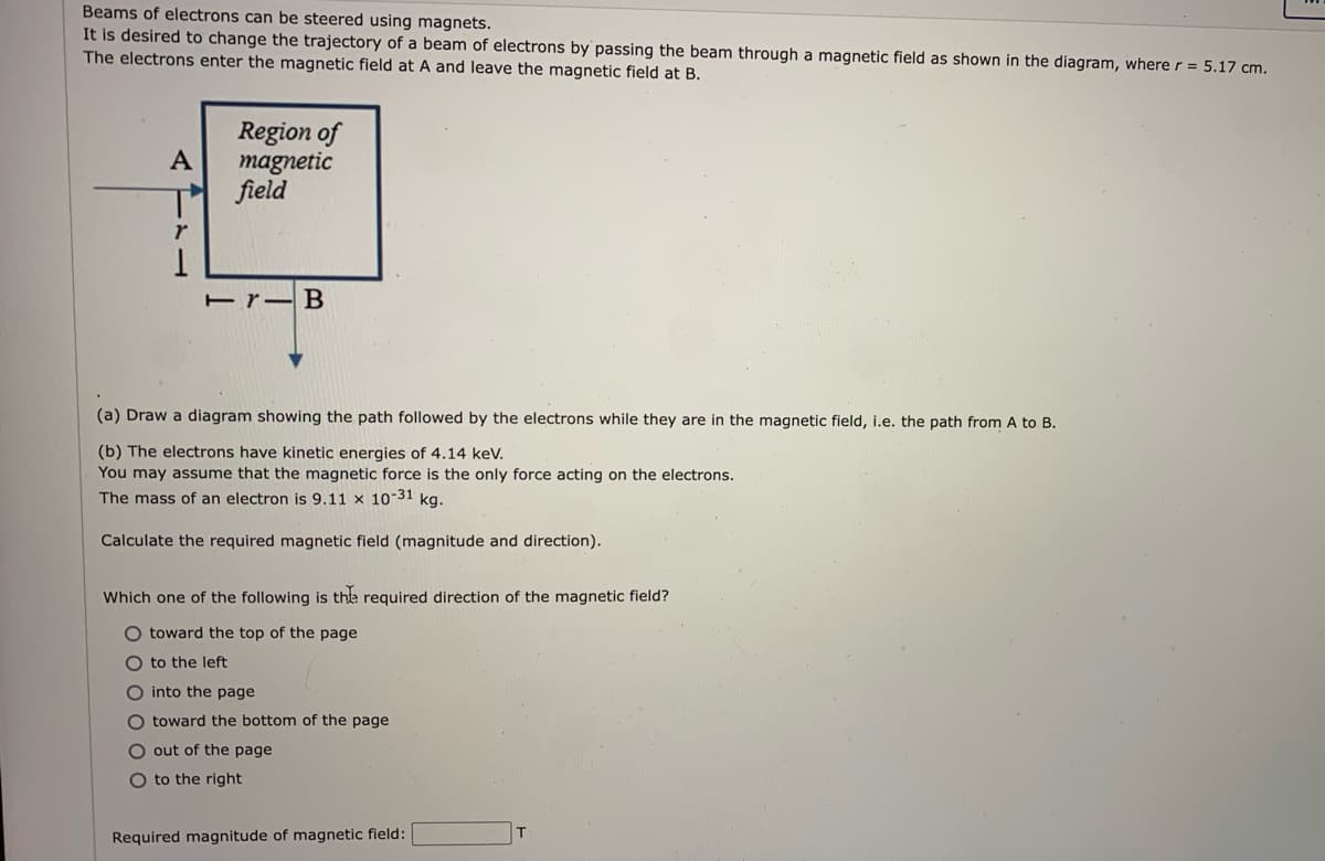Beams of electrons can be steered using magnets.
It is desired to change the trajectory of a beam of electrons by passing the beam through a magnetic field as shown in the diagram, where r = 5.17 cm.
The electrons enter the magnetic field at A and leave the magnetic field at B.
Region of
A
magnetic
꺼 feld
(a) Draw a diagram showing the path followed by the electrons while they are in the magnetic field, i.e. the path from A to B.
(b) The electrons have kinetic energies of 4.14 keV.
You may assume that the magnetic force is the only force acting on the electrons.
The mass of an electron is 9.11 x 10-31 kg.
Calculate the required magnetic field (magnitude and direction).
Which one of the following is the required direction of the magnetic field?
O toward the top of the page
to the left
O into the page
O toward the bottom of the page
O out of the page
O to the right
Required magnitude of magnetic field:
