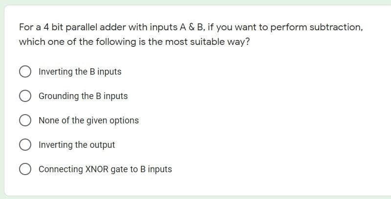 For a 4 bit parallel adder with inputs A & B, if you want to perform subtraction,
which one of the following is the most suitable way?
O Inverting the B inputs
Grounding the B inputs
None of the given options
Connecting XNOR gate to B inputs
O Inverting the output