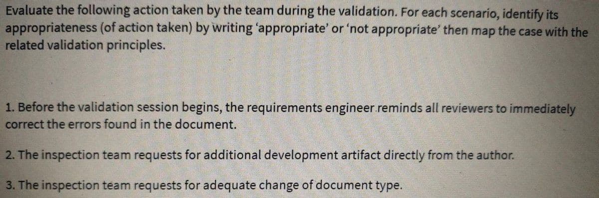 Evaluate the following action taken by the team during the validation. For each scenario, identify its
appropriateness (of action taken) by writing 'appropriate' or 'not appropriate' then map the case with the
related validation principles.
1. Before the validation session begins, the requirements engineer.reminds all reviewers to immediately
correct the errors found in the document.
2. The inspection team requests for additional development artifact directly from the author.
3. The inspection team requests for adequate change of document type.