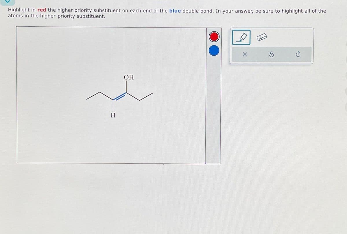 Highlight in red the higher priority substituent on each end of the blue double bond. In your answer, be sure to highlight all of the
atoms in the higher-priority substituent.
H
OH