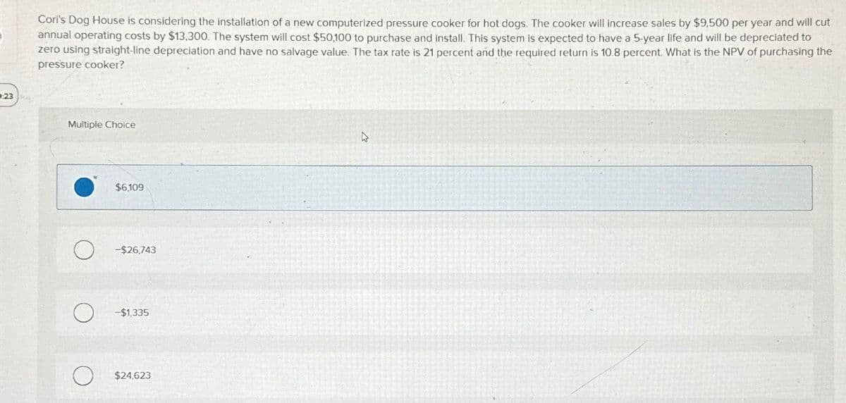 23
Cori's Dog House is considering the installation of a new computerized pressure cooker for hot dogs. The cooker will increase sales by $9,500 per year and will cut
annual operating costs by $13,300. The system will cost $50,100 to purchase and install. This system is expected to have a 5-year life and will be depreciated to
zero using straight-line depreciation and have no salvage value. The tax rate is 21 percent and the required return is 10.8 percent. What is the NPV of purchasing the
pressure cooker?
Multiple Choice
$6,109
-$26,743
-$1,335
$24,623