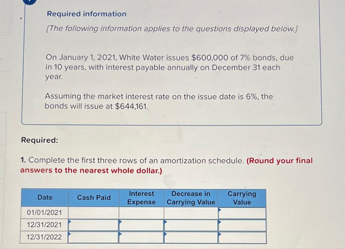 Required information
[The following information applies to the questions displayed below.]
On January 1, 2021, White Water issues $600,000 of 7% bonds, due
in 10 years, with interest payable annually on December 31 each
year.
Assuming the market interest rate on the issue date is 6%, the
bonds will issue at $644,161.
Required:
1. Complete the first three rows of an amortization schedule. (Round your final
answers to the nearest whole dollar.)
Date
Cash Paid
Interest
Expense
Decrease in
Carrying Value
Carrying
Value
01/01/2021
12/31/2021
12/31/2022