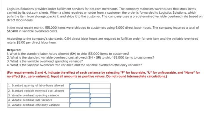 Logistics Solutions provides order fulfillment services for dot.com merchants. The company maintains warehouses that stock items
carried by its dot.com clients. When a client receives an order from a customer, the order is forwarded to Logistics Solutions, which
pulls the item from storage, packs it, and ships it to the customer. The company uses a predetermined variable overhead rate based on
direct labor-hours.
In the most recent month, 155,000 items were shipped to customers using 6,000 direct labor-hours. The company incurred a total of
$17,400 in variable overhead costs.
According to the company's standards, 0.04 direct labor-hours are required to fulfill an order for one item and the variable overhead
rate is $3.00 per direct labor-hour.
Required:
1. What is the standard labor-hours allowed (SH) to ship 155,000 items to customers?
2. What is the standard variable overhead cost allowed (SH SR) to ship 155,000 items to customers?
3. What is the variable overhead spending variance?
4. What is the variable overhead rate variance and the variable overhead efficiency variance?
(For requirements 3 and 4, indicate the effect of each variance by selecting "F" for favorable, "U" for unfavorable, and "None" for
no effect (ie., zero variance). Input all amounts as positive values. Do not round intermediate calculations.)
1. Standard quantity of labor-hours allowed
2. Standard variable overhead cost allowed
3. Variable overhead spending variance
4. Variable overhead rate variance
4. Variable overhead efficiency variance