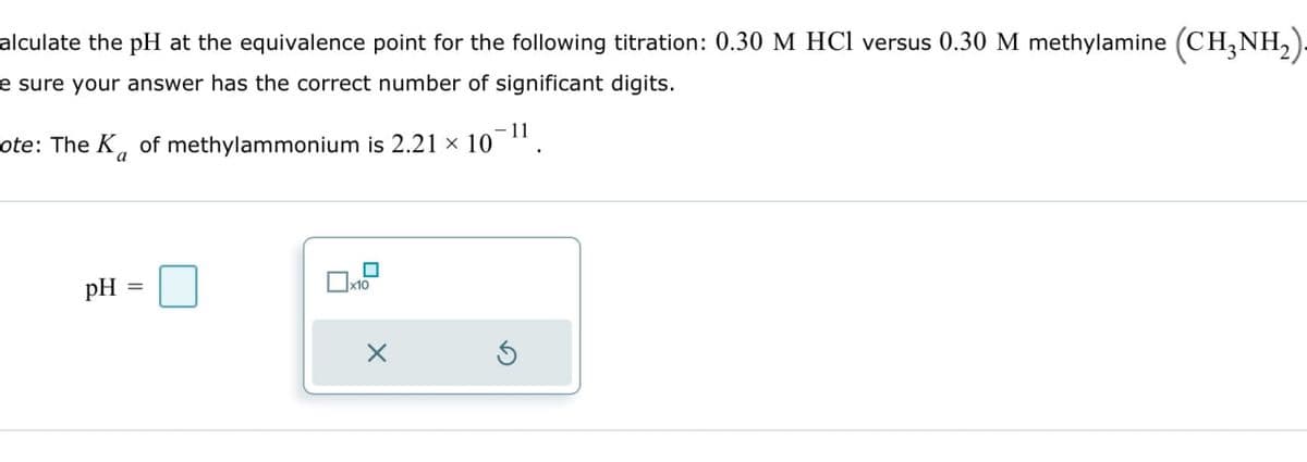 alculate the pH at the equivalence point for the following titration: 0.30 M HCl versus 0.30 M methylamine (CH3NH2).
e sure your answer has the correct number of significant digits.
ote: The K of methylammonium is 2.21 × 10 11
a
pH
☐ x10