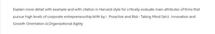 Explain more detail with example and with citation in Harvard style for critically evaluate main attributes of firms that
pursue high levels of corporate entrepreneurship. With by i. Proactive and Risk-Taking Mind Set.ii. Innovation and
Growth Orientation.ii.Organizational Agility